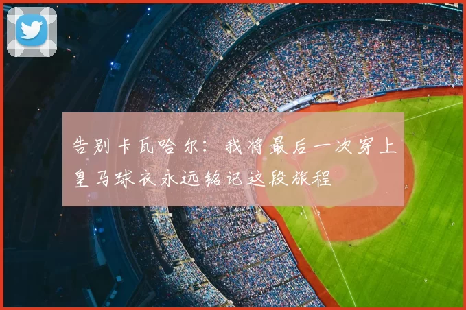 告别卡瓦哈尔：我将最后一次穿上皇马球衣永远铭记这段旅程