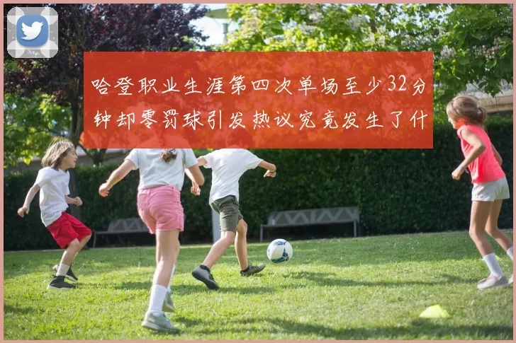 哈登职业生涯第四次单场至少32分钟却零罚球引发热议究竟发生了什么