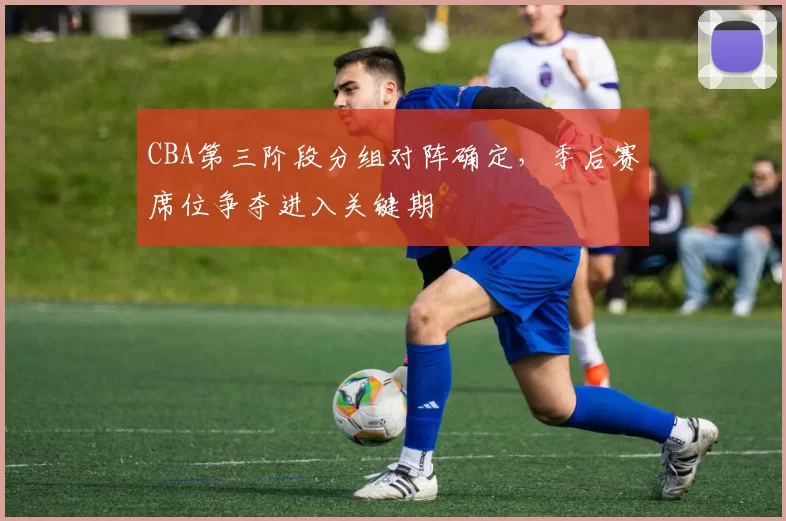 CBA第三阶段分组对阵确定,季后赛席位争夺进入关键期