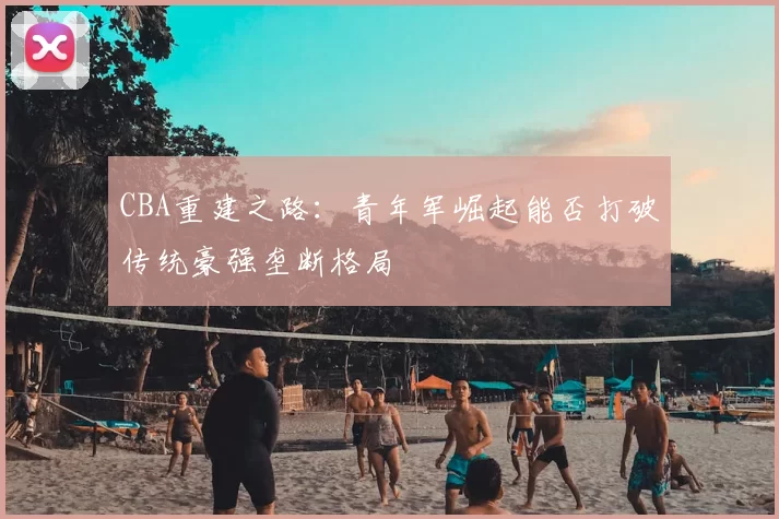 CBA重建之路:青年军崛起能否打破传统豪强垄断格局