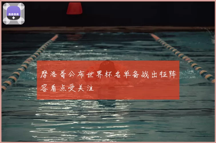 摩洛哥公布世界杯名单备战出征阵容看点受关注