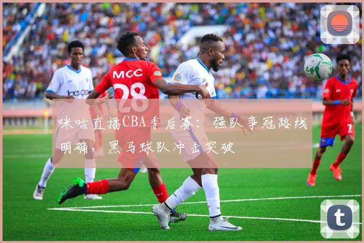咪咕直播CBA季后赛：强队争冠路线明确，黑马球队冲击突破