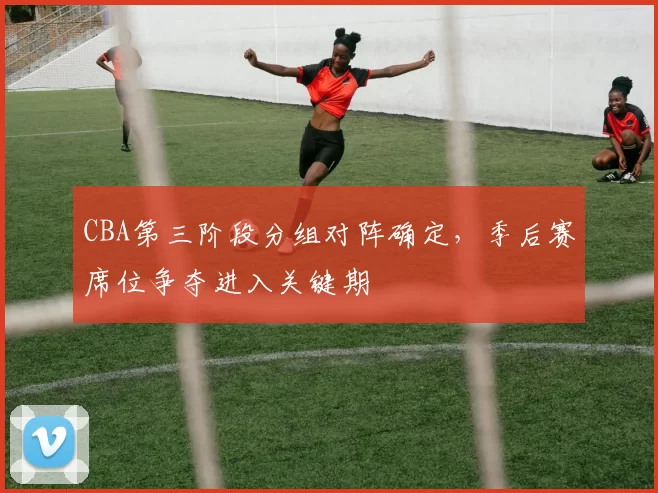 CBA第三阶段分组对阵确定,季后赛席位争夺进入关键期