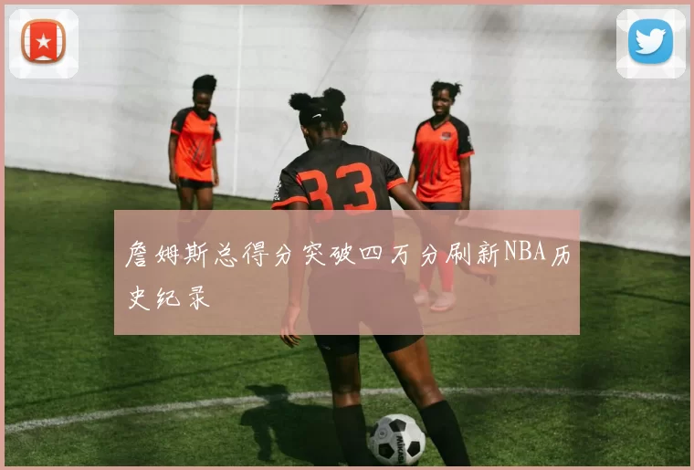 詹姆斯总得分突破四万分刷新NBA历史纪录