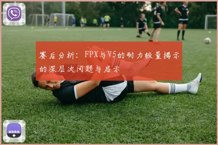 赛后分析：FPX与V5的耐力较量揭示的深层次问题与启示