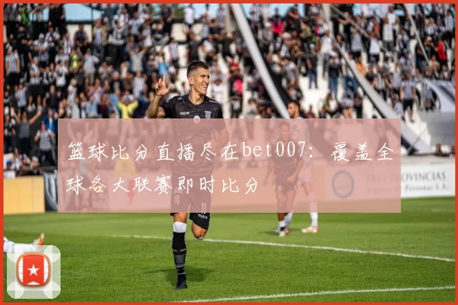 篮球比分直播尽在bet007：覆盖全球各大联赛即时比分