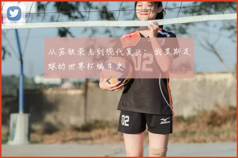 从苏联荣光到现代复兴:俄罗斯足球的世界杯编年史