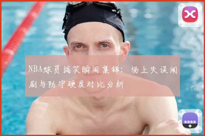 NBA球员搞笑瞬间集锦:场上失误闹剧与防守硬度对比分析