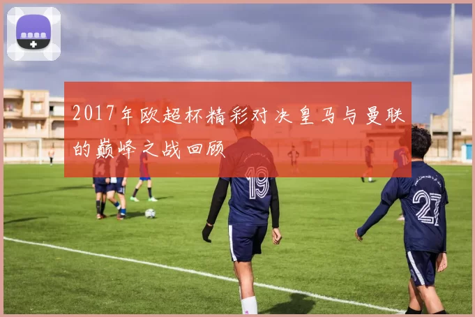 2017年欧超杯精彩对决皇马与曼联的巅峰之战回顾