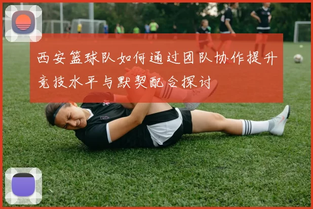 西安篮球队如何通过团队协作提升竞技水平与默契配合探讨