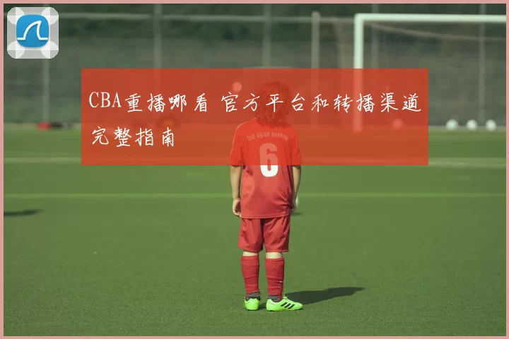 CBA重播哪看 官方平台和转播渠道完整指南