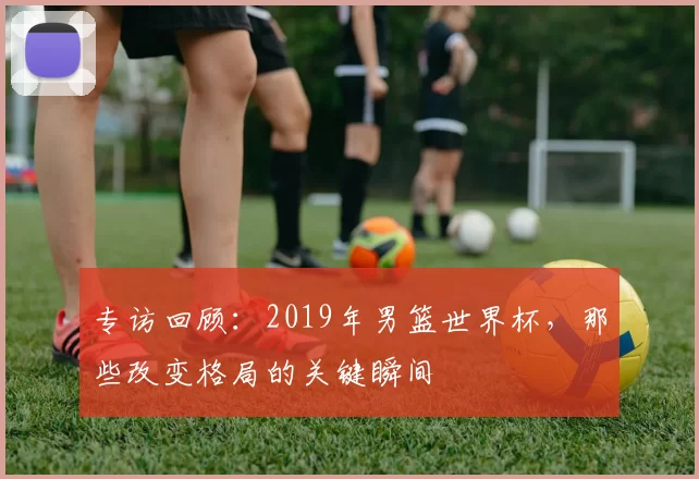 专访回顾:2019年男篮世界杯,那些改变格局的关键瞬间