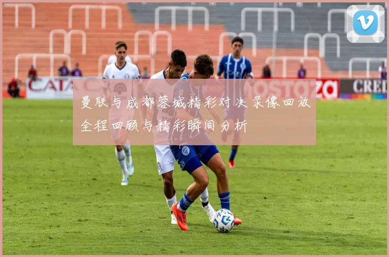 曼联与成都蓉城精彩对决录像回放全程回顾与精彩瞬间分析