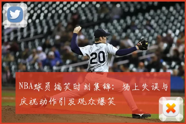 NBA球员搞笑时刻集锦：场上失误与庆祝动作引发观众爆笑