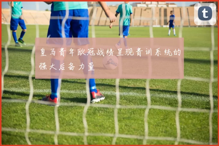 皇马青年欧冠战绩呈现青训系统的强大后备力量