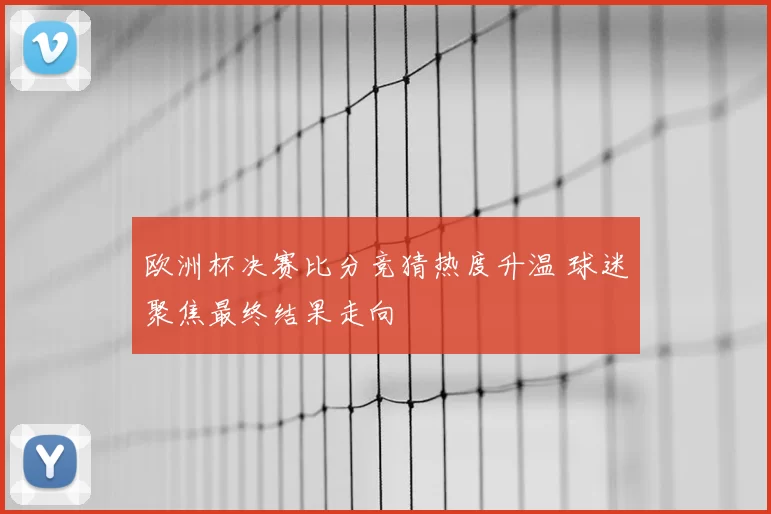 欧洲杯决赛比分竞猜热度升温 球迷聚焦最终结果走向