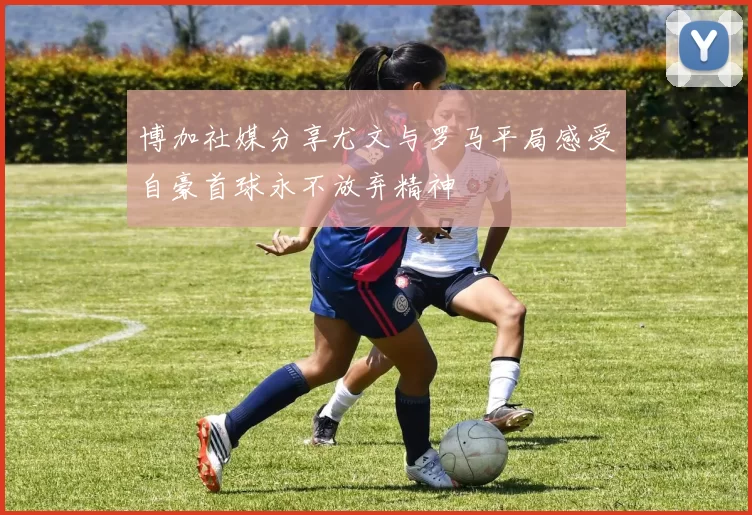 博加社媒分享尤文与罗马平局感受自豪首球永不放弃精神