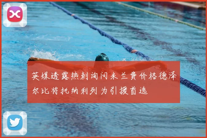 英媒透露热刺询问米兰费价格德泽尔比将托纳利列为引援首选