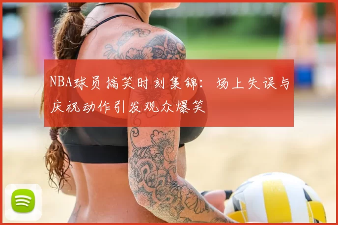 NBA球员搞笑时刻集锦：场上失误与庆祝动作引发观众爆笑