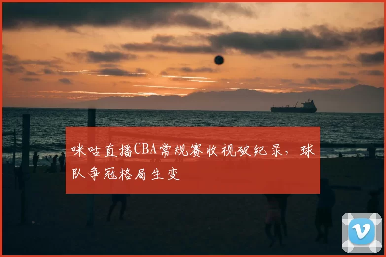 咪咕直播CBA常规赛收视破纪录，球队争冠格局生变