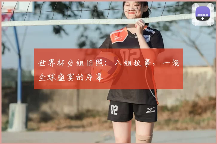 世界杯分组旧照：八组故事，一场全球盛宴的序幕