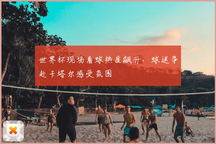 世界杯现场看球热度飙升，球迷争赴卡塔尔感受氛围