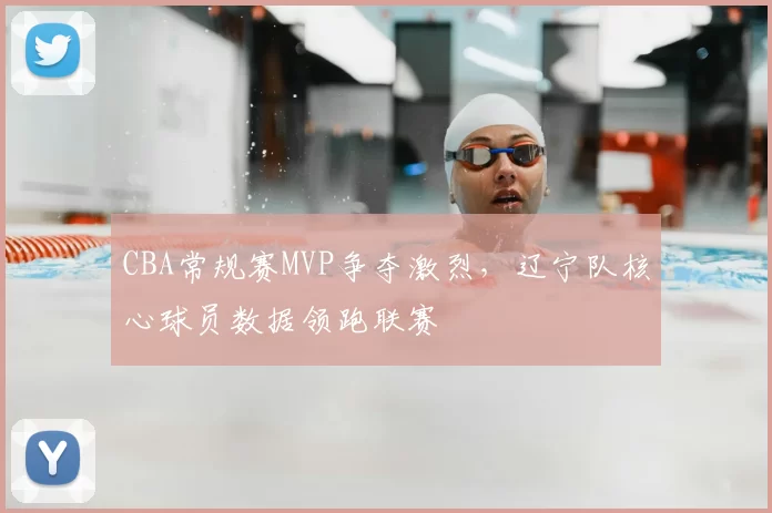 CBA常规赛MVP争夺激烈，辽宁队核心球员数据领跑联赛