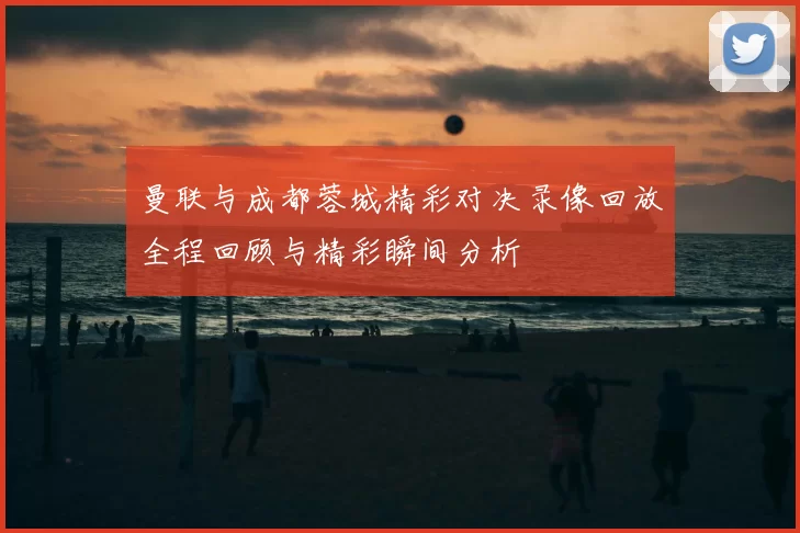 曼联与成都蓉城精彩对决录像回放全程回顾与精彩瞬间分析