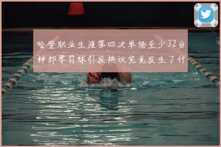 哈登职业生涯第四次单场至少32分钟却零罚球引发热议究竟发生了什么