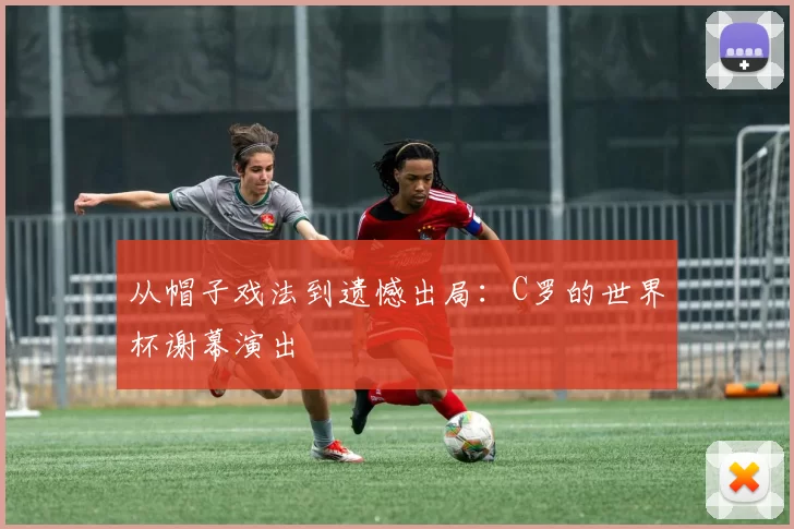 从帽子戏法到遗憾出局：C罗的世界杯谢幕演出