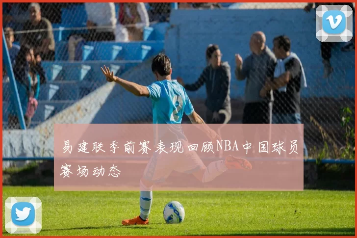 易建联季前赛表现回顾NBA中国球员赛场动态