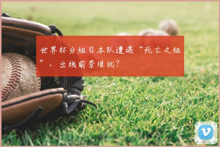 世界杯分组日本队遭遇“死亡之组”,出线前景堪忧?