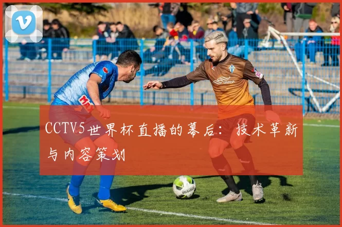CCTV5世界杯直播的幕后:技术革新与内容策划