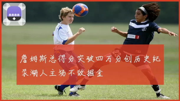 詹姆斯总得分突破四万分创历史纪录湖人主场不敌掘金