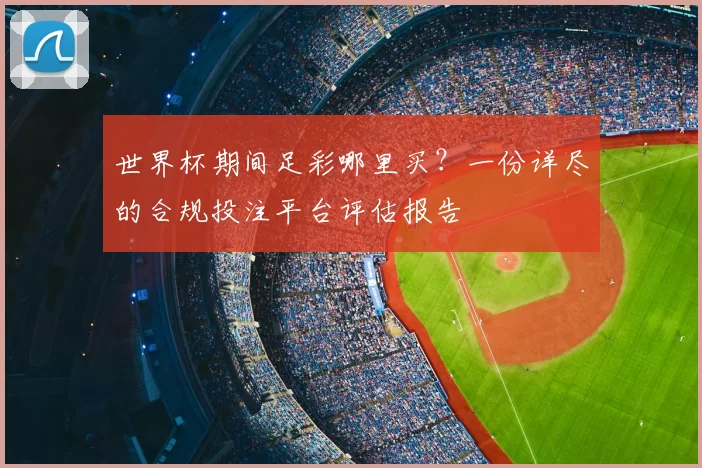 世界杯期间足彩哪里买？一份详尽的合规投注平台评估报告