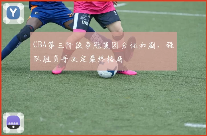 CBA第三阶段争冠集团分化加剧,强队胜负手决定最终格局