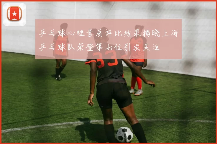 乒乓球心理素质评比结果揭晓上海乒乓球队荣登第七位引发关注