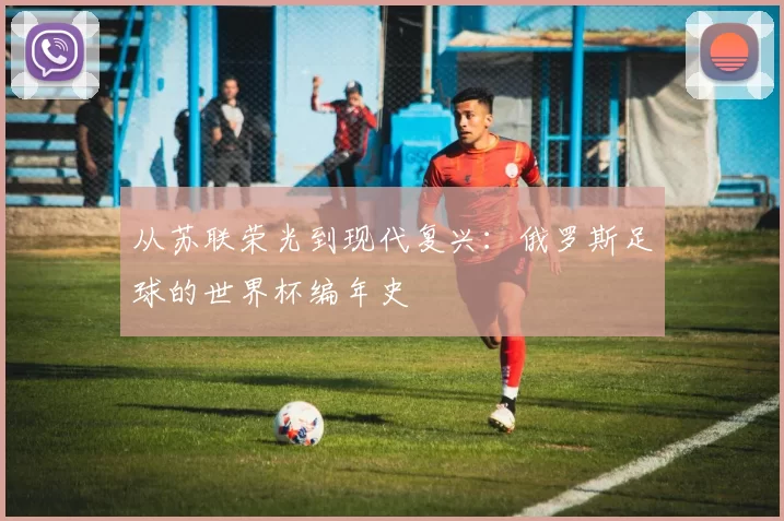 从苏联荣光到现代复兴:俄罗斯足球的世界杯编年史