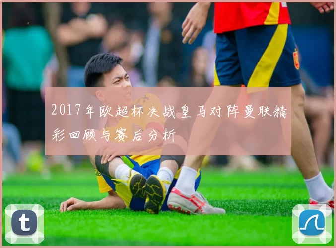 2017年欧超杯决战皇马对阵曼联精彩回顾与赛后分析