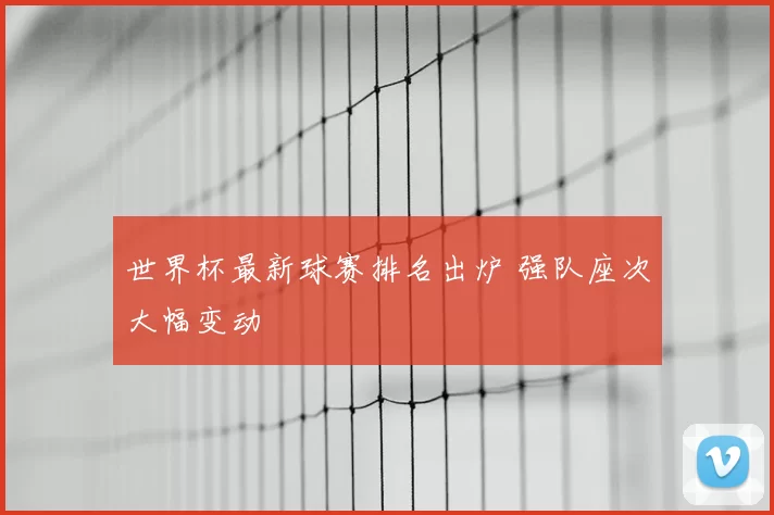 世界杯最新球赛排名出炉 强队座次大幅变动