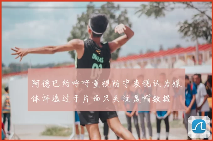 阿德巴约呼吁重视防守表现认为媒体评选过于片面只关注盖帽数据