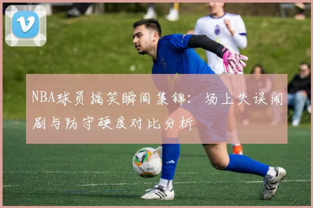 NBA球员搞笑瞬间集锦:场上失误闹剧与防守硬度对比分析