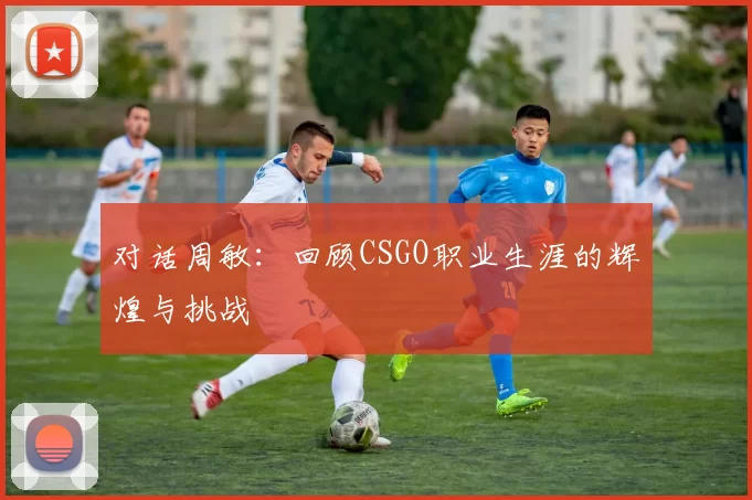 对话周敏:回顾CSGO职业生涯的辉煌与挑战