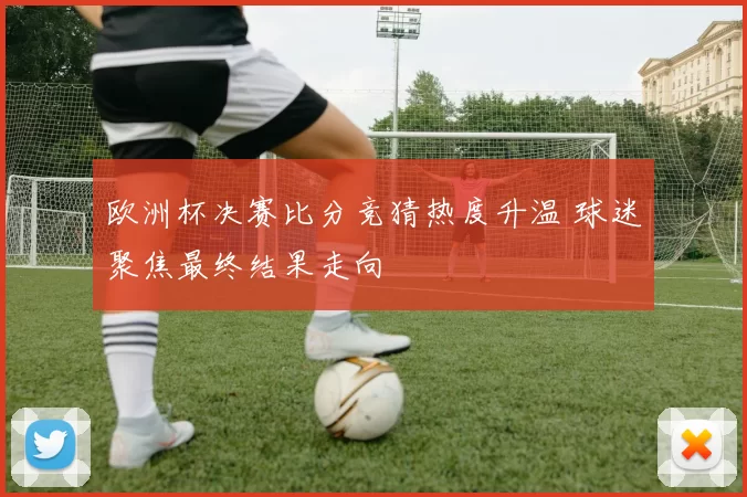 欧洲杯决赛比分竞猜热度升温 球迷聚焦最终结果走向