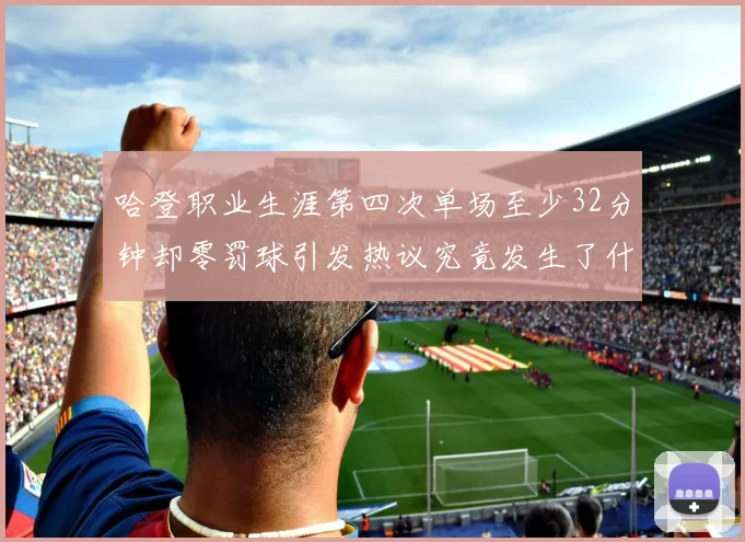 哈登职业生涯第四次单场至少32分钟却零罚球引发热议究竟发生了什么