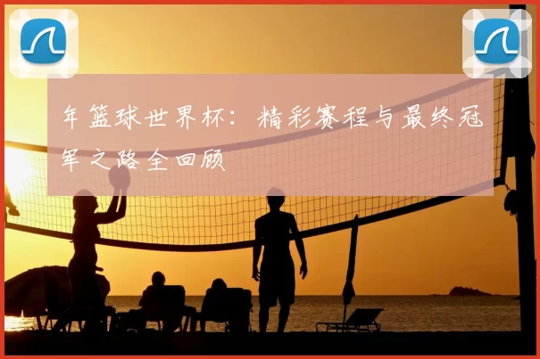 年篮球世界杯:精彩赛程与最终冠军之路全回顾