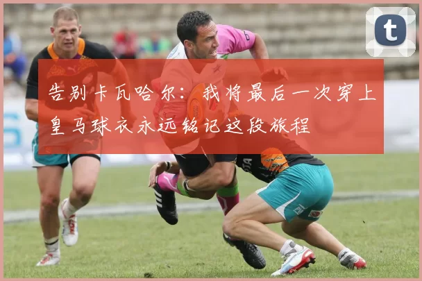 告别卡瓦哈尔：我将最后一次穿上皇马球衣永远铭记这段旅程