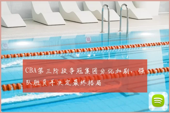 CBA第三阶段争冠集团分化加剧,强队胜负手决定最终格局