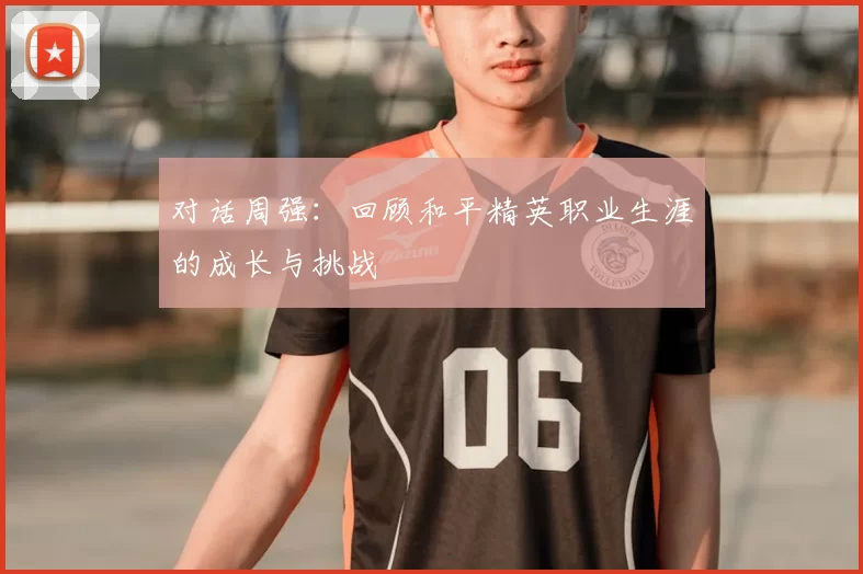 对话周强:回顾和平精英职业生涯的成长与挑战