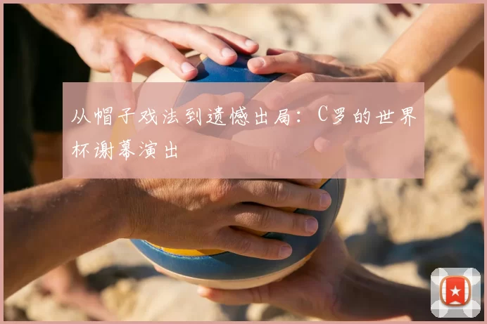 从帽子戏法到遗憾出局：C罗的世界杯谢幕演出